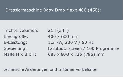 Dressiermaschine Baby Drop Maxx 400 (450): Trichtervolumen:	21 l (24 l)    Blechgröße:		400 x 600 mm  E-Leistung:		1,3 kW, 230 V / 50 Hz Steuerung:		Farbtouchscreen / 100 Programme Maße H x B x T:		685 x 970 x 725 (785) mm technische Änderungen und Irrtümer vorbehalten